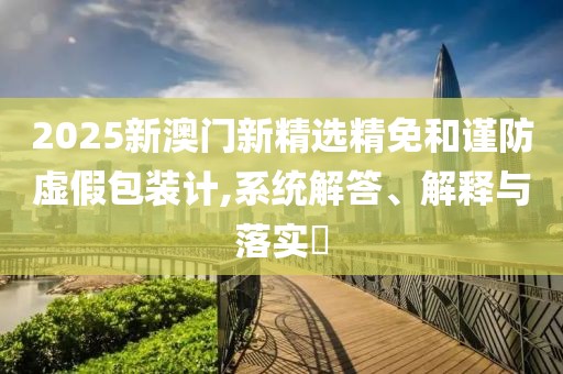 2025新澳门新精选精免和谨防虚假包装计,系统解答、解释与落实​