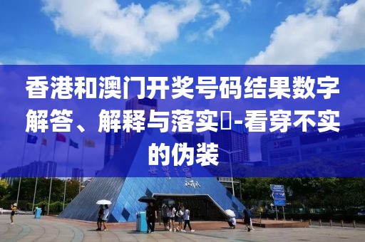 香港和澳门开奖号码结果数字解答、解释与落实​-看穿不实的伪装