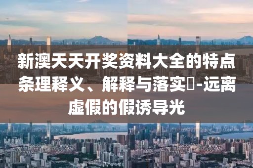 新澳天天开奖资料大全的特点条理释义、解释与落实​-远离虚假的假诱导光