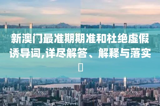 新澳门最准期期准和杜绝虚假诱导词,详尽解答、解释与落实​