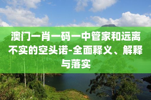 澳门一肖一码一中管家和远离不实的空头诺-全面释义、解释与落实