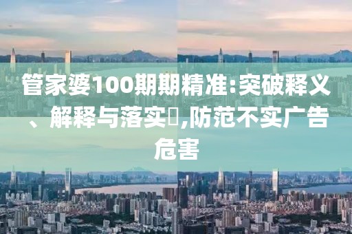 管家婆100期期精准:突破释义、解释与落实​,防范不实广告危害