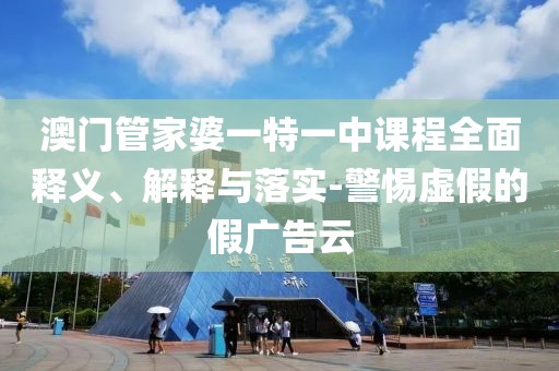澳门管家婆一特一中课程全面释义、解释与落实-警惕虚假的假广告云