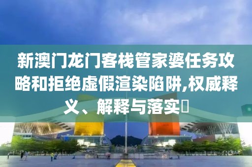 新澳门龙门客栈管家婆任务攻略和拒绝虚假渲染陷阱,权威释义、解释与落实​