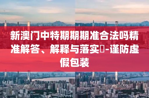 新澳门中特期期期准合法吗精准解答、解释与落实​-谨防虚假包装