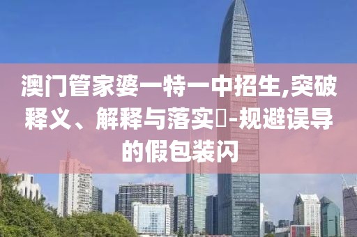 澳门管家婆一特一中招生,突破释义、解释与落实​-规避误导的假包装闪