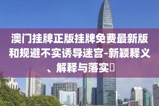 澳门挂牌正版挂牌免费最新版和规避不实诱导迷宫-新颖释义、解释与落实​