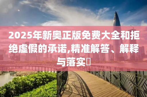 2025年新奥正版免费大全和拒绝虚假的承诺,精准解答、解释与落实​
