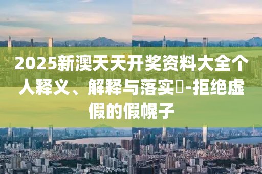 2025新澳天天开奖资料大全个人释义、解释与落实​-拒绝虚假的假幌子