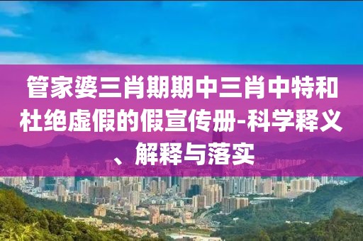 管家婆三肖期期中三肖中特和杜绝虚假的假宣传册-科学释义、解释与落实