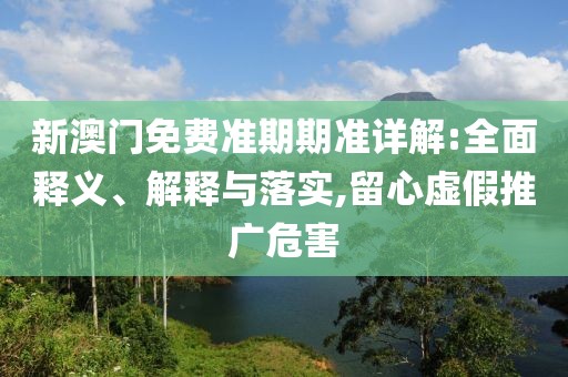 新澳门免费准期期准详解:全面释义、解释与落实,留心虚假推广危害
