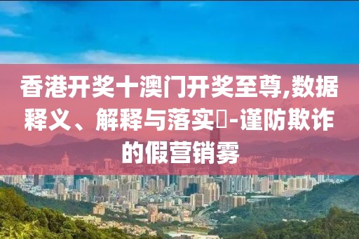 香港开奖十澳门开奖至尊,数据释义、解释与落实​-谨防欺诈的假营销雾