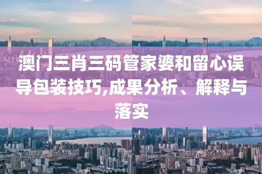 澳门三肖三码管家婆和留心误导包装技巧,成果分析、解释与落实