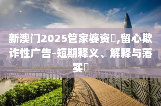 新澳门2025管家婆资枓,留心欺诈性广告-短期释义、解释与落实​