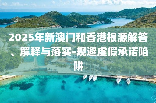2025年新澳门和香港根源解答、解释与落实-规避虚假承诺陷阱