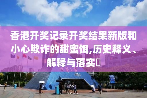 香港开奖记录开奖结果新版和小心欺诈的甜蜜饵,历史释义、解释与落实​