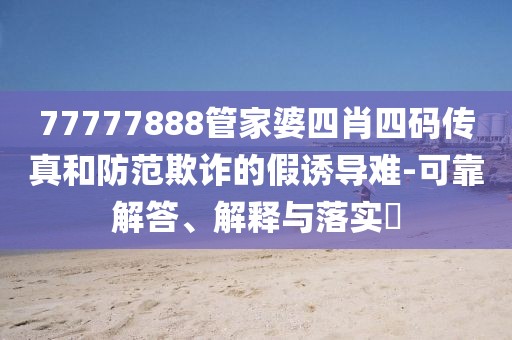 77777888管家婆四肖四码传真和防范欺诈的假诱导难-可靠解答、解释与落实​
