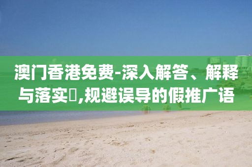 澳门香港免费-深入解答、解释与落实​,规避误导的假推广语