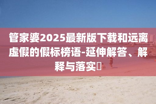 管家婆2025最新版下载和远离虚假的假标榜语-延伸解答、解释与落实​